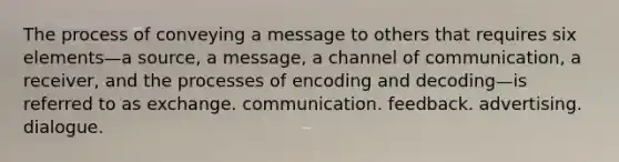 The process of conveying a message to others that requires six elements—a source, a message, a channel of communication, a receiver, and the processes of encoding and decoding—is referred to as exchange. communication. feedback. advertising. dialogue.