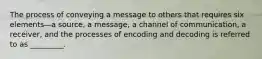 The process of conveying a message to others that requires six elements—a source, a message, a channel of communication, a receiver, and the processes of encoding and decoding is referred to as _________.