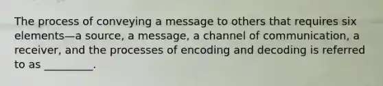 The process of conveying a message to others that requires six elements—a source, a message, a channel of communication, a receiver, and the processes of encoding and decoding is referred to as _________.