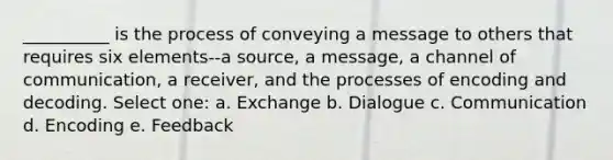 __________ is the process of conveying a message to others that requires six elements--a source, a message, a channel of communication, a receiver, and the processes of encoding and decoding. Select one: a. Exchange b. Dialogue c. Communication d. Encoding e. Feedback