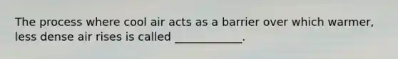 The process where cool air acts as a barrier over which warmer, less dense air rises is called ____________.