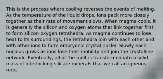 This is the process where cooling reverses the events of melting. As the temperature of the liquid drops, ions pack more closely together as their rate of movement slows. When magma cools, it is generally the silicon and oxygen atoms that link together first to form silicon-oxygen tetrahedra. As magma continues to lose heat to its surroundings, the tetrahedra join with each other and with other ions to form embryonic crystal nuclei. Slowly each nucleus grows as ions lose their mobility and join the crystalline network. Eventually, all of the melt is transformed into a solid mass of interlocking silicate minerals that we call an igneous rock.