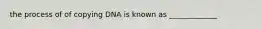 the process of of copying DNA is known as _____________