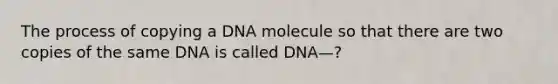 The process of copying a DNA molecule so that there are two copies of the same DNA is called DNA—?