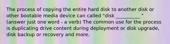 The process of copying the entire hard disk to another disk or other bootable media device can called "disk __________ " (answer just one word - a verb) The common use for the process is duplicating drive content during deployment or disk upgrade, disk backup or recovery and more.