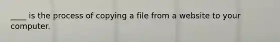 ____ is the process of copying a file from a website to your computer.