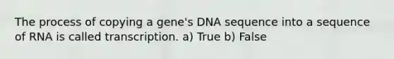 The process of copying a gene's DNA sequence into a sequence of RNA is called transcription. a) True b) False