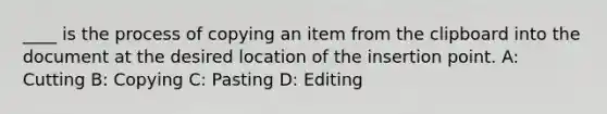 ____ is the process of copying an item from the clipboard into the document at the desired location of the insertion point. A: Cutting B: Copying C: Pasting D: Editing