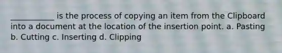 ___________ is the process of copying an item from the Clipboard into a document at the location of the insertion point. a. Pasting b. Cutting c. Inserting d. Clipping