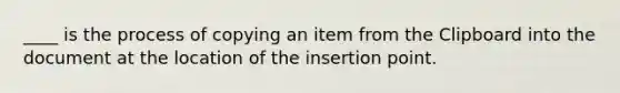 ____ is the process of copying an item from the Clipboard into the document at the location of the insertion point.