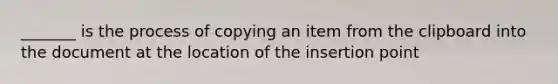 _______ is the process of copying an item from the clipboard into the document at the location of the insertion point