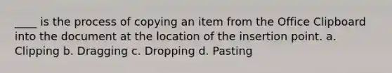 ____ is the process of copying an item from the Office Clipboard into the document at the location of the insertion point. a. Clipping b. Dragging c. Dropping d. Pasting