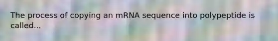 The process of copying an mRNA sequence into polypeptide is called...