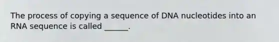 The process of copying a sequence of DNA nucleotides into an RNA sequence is called ______.