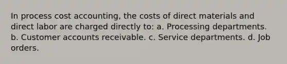 In process cost accounting, the costs of direct materials and direct labor are charged directly to: a. Processing departments. b. Customer accounts receivable. c. Service departments. d. Job orders.