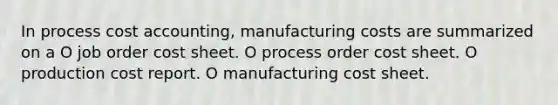 In process cost accounting, manufacturing costs are summarized on a O job order cost sheet. O process order cost sheet. O production cost report. O manufacturing cost sheet.