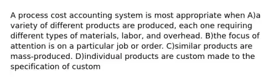 A process cost accounting system is most appropriate when A)a variety of different products are produced, each one requiring different types of materials, labor, and overhead. B)the focus of attention is on a particular job or order. C)similar products are mass-produced. D)individual products are custom made to the specification of custom