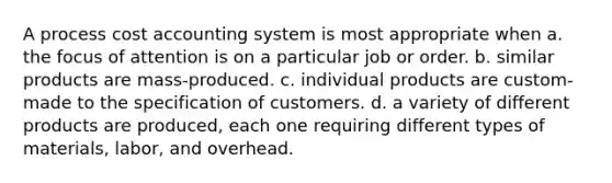 A process cost accounting system is most appropriate when a. the focus of attention is on a particular job or order. b. similar products are mass-produced. c. individual products are custom-made to the specification of customers. d. a variety of different products are produced, each one requiring different types of materials, labor, and overhead.