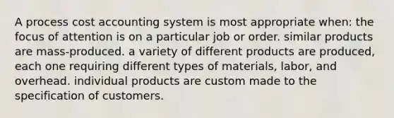 A process cost accounting system is most appropriate when: the focus of attention is on a particular job or order. similar products are mass-produced. a variety of different products are produced, each one requiring different types of materials, labor, and overhead. individual products are custom made to the specification of customers.