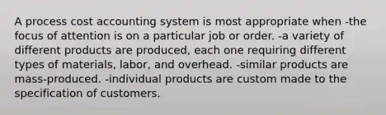 A process cost accounting system is most appropriate when -the focus of attention is on a particular job or order. -a variety of different products are produced, each one requiring different types of materials, labor, and overhead. -similar products are mass-produced. -individual products are custom made to the specification of customers.