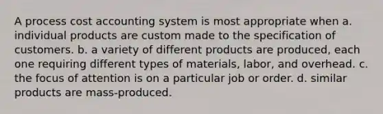 A process cost accounting system is most appropriate when a. individual products are custom made to the specification of customers. b. a variety of different products are produced, each one requiring different types of materials, labor, and overhead. c. the focus of attention is on a particular job or order. d. similar products are mass-produced.