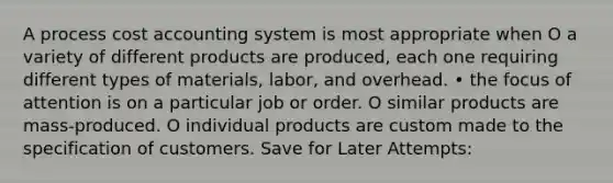 A process cost accounting system is most appropriate when O a variety of different products are produced, each one requiring different types of materials, labor, and overhead. • the focus of attention is on a particular job or order. O similar products are mass-produced. O individual products are custom made to the specification of customers. Save for Later Attempts: