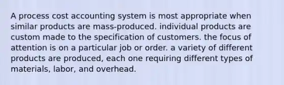 A process cost accounting system is most appropriate when similar products are mass-produced. individual products are custom made to the specification of customers. the focus of attention is on a particular job or order. a variety of different products are produced, each one requiring different types of materials, labor, and overhead.