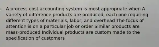 A process cost accounting system is most appropriate when A variety of difference products are produced, each one requiring different types of materials, labor, and overhead The focus of attention is on a particular job or order Similar products are mass-produced Individual products are custom made to the specification of customers