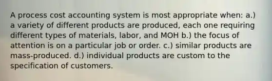 A process cost accounting system is most appropriate when: a.) a variety of different products are produced, each one requiring different types of materials, labor, and MOH b.) the focus of attention is on a particular job or order. c.) similar products are mass-produced. d.) individual products are custom to the specification of customers.