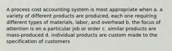 A process cost accounting system is most appropriate when a. a variety of different products are produced, each one requiring different types of materials, labor, and overhead b. the focus of attention is on a particular job or order c. similar products are mass-produced d. individual products are custom made to the specification of customers