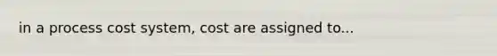 in a <a href='https://www.questionai.com/knowledge/kfweyHGxZH-process-cost-system' class='anchor-knowledge'>process cost system</a>, cost are assigned to...