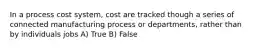 In a process cost system, cost are tracked though a series of connected manufacturing process or departments, rather than by individuals jobs A) True B) False