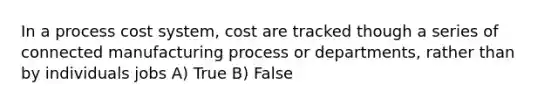 In a process cost system, cost are tracked though a series of connected manufacturing process or departments, rather than by individuals jobs A) True B) False