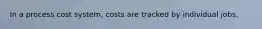 In a process cost system, costs are tracked by individual jobs.