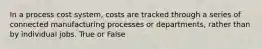 In a process cost system, costs are tracked through a series of connected manufacturing processes or departments, rather than by individual jobs. True or False