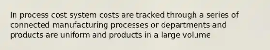 In process cost system costs are tracked through a series of connected manufacturing processes or departments and products are uniform and products in a large volume