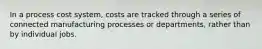 In a process cost system, costs are tracked through a series of connected manufacturing processes or departments, rather than by individual jobs.