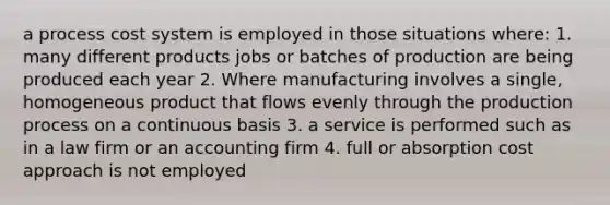 a process cost system is employed in those situations where: 1. many different products jobs or batches of production are being produced each year 2. Where manufacturing involves a single, homogeneous product that flows evenly through the production process on a continuous basis 3. a service is performed such as in a law firm or an accounting firm 4. full or absorption cost approach is not employed