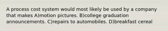 A process cost system would most likely be used by a company that makes A)motion pictures. B)college graduation announcements. C)repairs to automobiles. D)breakfast cereal