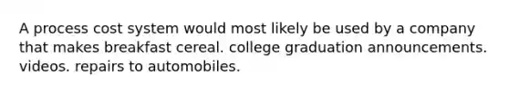 A process cost system would most likely be used by a company that makes breakfast cereal. college graduation announcements. videos. repairs to automobiles.