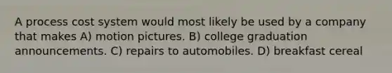 A <a href='https://www.questionai.com/knowledge/kfweyHGxZH-process-cost-system' class='anchor-knowledge'>process cost system</a> would most likely be used by a company that makes A) motion pictures. B) college graduation announcements. C) repairs to automobiles. D) breakfast cereal