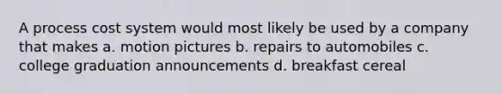 A process cost system would most likely be used by a company that makes a. motion pictures b. repairs to automobiles c. college graduation announcements d. breakfast cereal