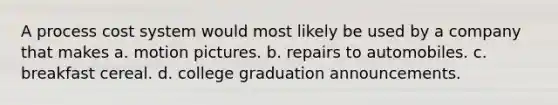 A process cost system would most likely be used by a company that makes a. motion pictures. b. repairs to automobiles. c. breakfast cereal. d. college graduation announcements.