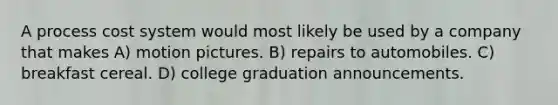 A process cost system would most likely be used by a company that makes A) motion pictures. B) repairs to automobiles. C) breakfast cereal. D) college graduation announcements.