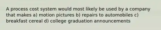 A process cost system would most likely be used by a company that makes a) motion pictures b) repairs to automobiles c) breakfast cereal d) college graduation announcements