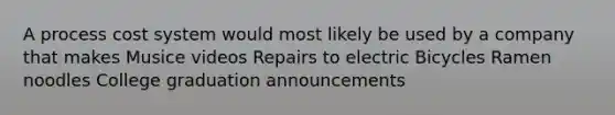 A process cost system would most likely be used by a company that makes Musice videos Repairs to electric Bicycles Ramen noodles College graduation announcements