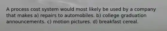 A process cost system would most likely be used by a company that makes a) repairs to automobiles. b) college graduation announcements. c) motion pictures. d) breakfast cereal.