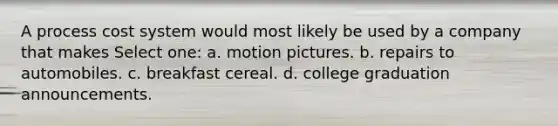 A process cost system would most likely be used by a company that makes Select one: a. motion pictures. b. repairs to automobiles. c. breakfast cereal. d. college graduation announcements.