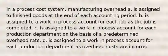 In a process cost system, manufacturing overhead a. is assigned to finished goods at the end of each accounting period. b. is assigned to a work in process account for each job as the job is completed. c. is assigned to a work in process account for each production department on the basis of a predetermined overhead rate. d. is assigned to a work in process account for each production department as overhead costs are incurred