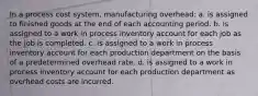 In a process cost system, manufacturing overhead: a. is assigned to finished goods at the end of each accounting period. b. is assigned to a work in process inventory account for each job as the job is completed. c. is assigned to a work in process inventory account for each production department on the basis of a predetermined overhead rate. d. is assigned to a work in process inventory account for each production department as overhead costs are incurred.